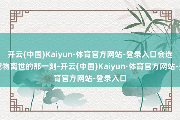 开云(中国)Kaiyun·体育官方网站-登录入口会选拔规避宠物离世的那一刻-开云(中国)Kaiyun·体育官方网站-登录入口