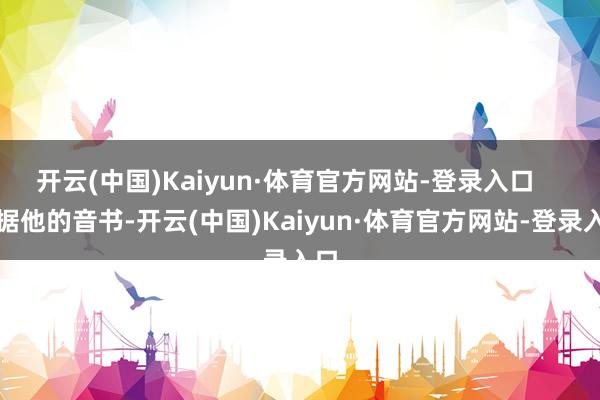 开云(中国)Kaiyun·体育官方网站-登录入口    字据他的音书-开云(中国)Kaiyun·体育官方网站-登录入口
