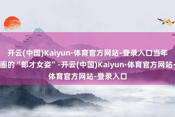 开云(中国)Kaiyun·体育官方网站-登录入口当年但是文娱圈的“郎才女姿”-开云(中国)Kaiyun·体育官方网站-登录入口