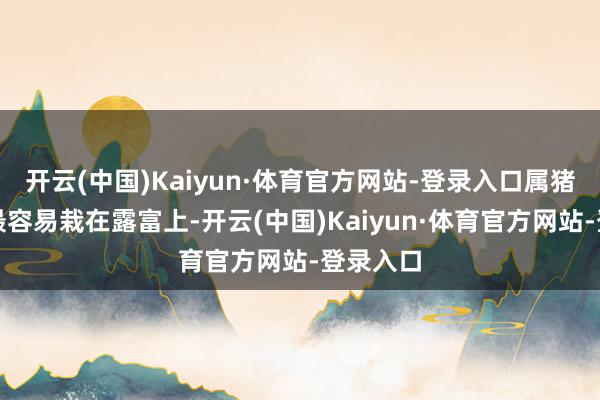 开云(中国)Kaiyun·体育官方网站-登录入口属猪东谈主最容易栽在露富上-开云(中国)Kaiyun·体育官方网站-登录入口