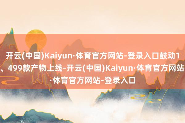 开云(中国)Kaiyun·体育官方网站-登录入口鼓动134家企业、499款产物上线-开云(中国)Kaiyun·体育官方网站-登录入口