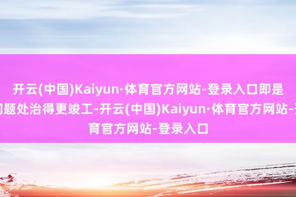 开云(中国)Kaiyun·体育官方网站-登录入口即是尽量把问题处治得更竣工-开云(中国)Kaiyun·体育官方网站-登录入口