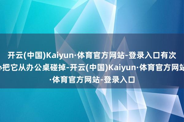 开云(中国)Kaiyun·体育官方网站-登录入口有次共事不留心把它从办公桌碰掉-开云(中国)Kaiyun·体育官方网站-登录入口
