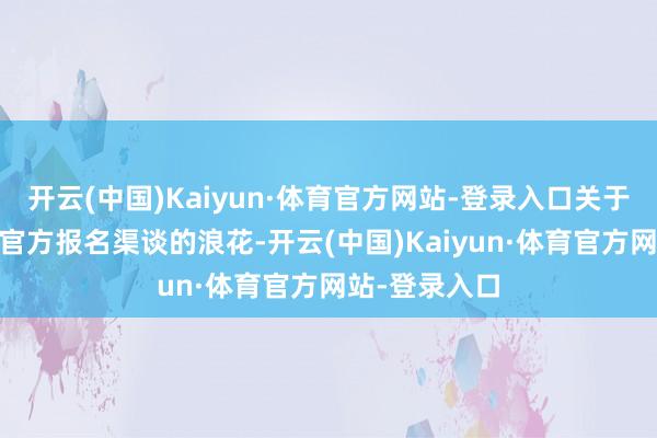 开云(中国)Kaiyun·体育官方网站-登录入口关于通过芒果TV官方报名渠谈的浪花-开云(中国)Kaiyun·体育官方网站-登录入口