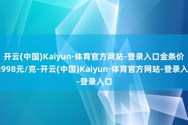 开云(中国)Kaiyun·体育官方网站-登录入口金条价钱998元/克-开云(中国)Kaiyun·体育官方网站-登录入口