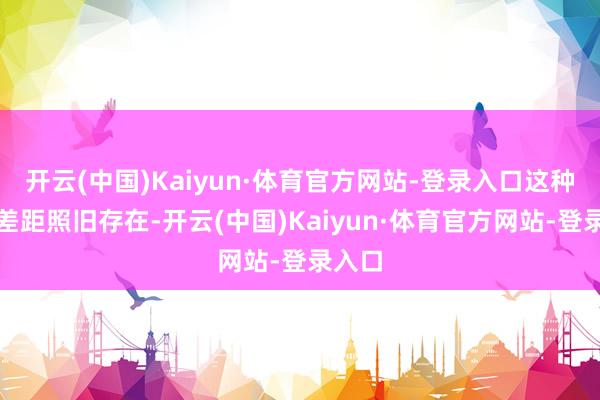 开云(中国)Kaiyun·体育官方网站-登录入口这种贯通差距照旧存在-开云(中国)Kaiyun·体育官方网站-登录入口