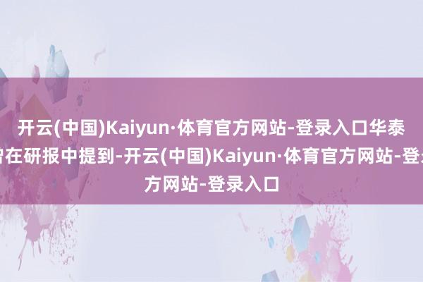 开云(中国)Kaiyun·体育官方网站-登录入口华泰证券曾在研报中提到-开云(中国)Kaiyun·体育官方网站-登录入口