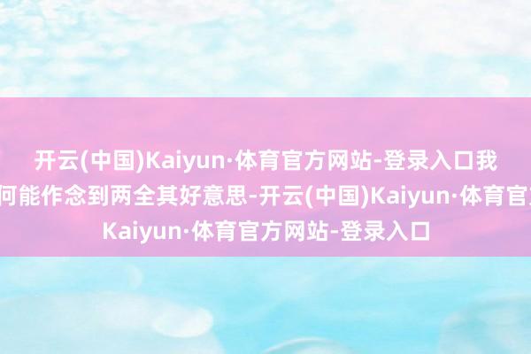 开云(中国)Kaiyun·体育官方网站-登录入口我很难念念象他若何能作念到两全其好意思-开云(中国)Kaiyun·体育官方网站-登录入口