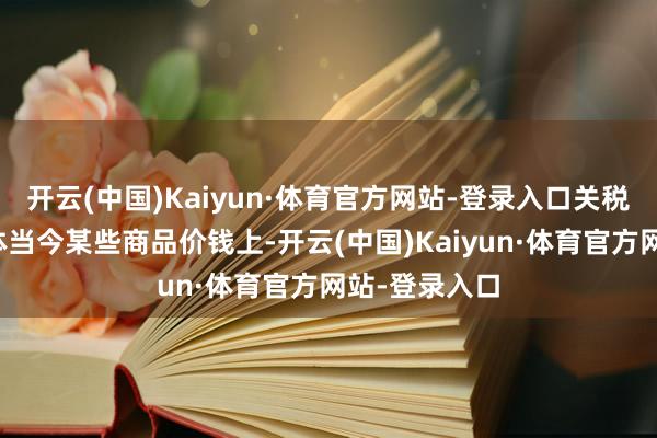开云(中国)Kaiyun·体育官方网站-登录入口关税上调已启动体当今某些商品价钱上-开云(中国)Kaiyun·体育官方网站-登录入口
