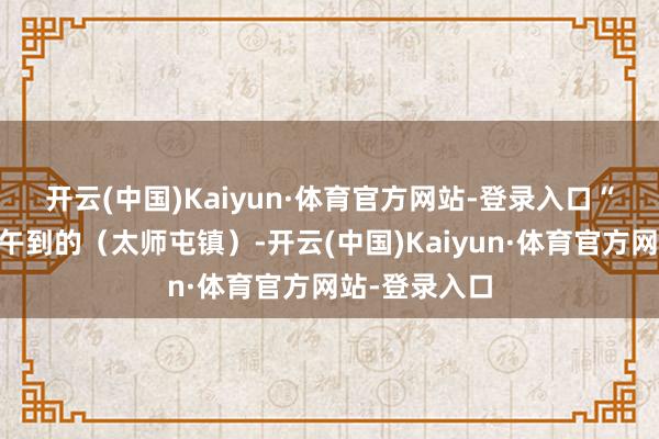 开云(中国)Kaiyun·体育官方网站-登录入口　　“我是28日中午到的（太师屯镇）-开云(中国)Kaiyun·体育官方网站-登录入口