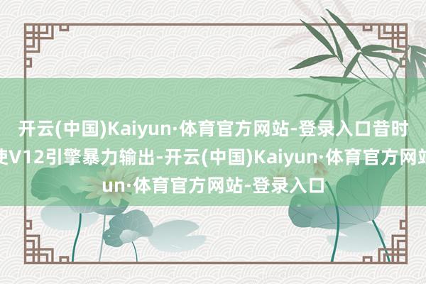 开云(中国)Kaiyun·体育官方网站-登录入口昔时需要V8致使V12引擎暴力输出-开云(中国)Kaiyun·体育官方网站-登录入口