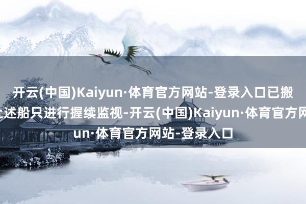 开云(中国)Kaiyun·体育官方网站-登录入口已搬动收场舰对上述船只进行握续监视-开云(中国)Kaiyun·体育官方网站-登录入口