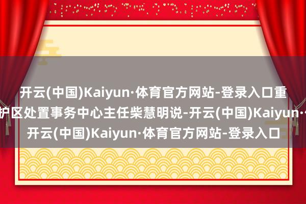 开云(中国)Kaiyun·体育官方网站-登录入口重庆五里坡国度级当然保护区处置事务中心主任柴慧明说-开云(中国)Kaiyun·体育官方网站-登录入口