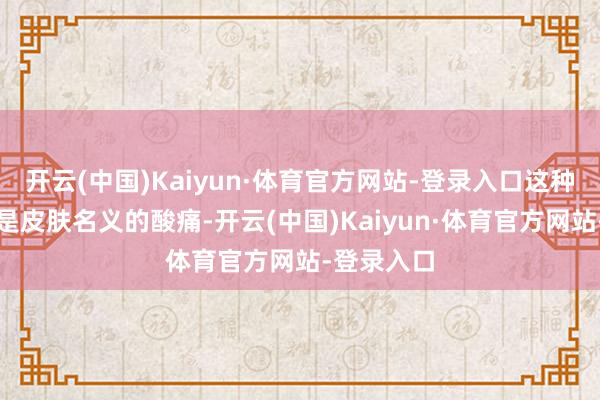 开云(中国)Kaiyun·体育官方网站-登录入口这种疼时常不是皮肤名义的酸痛-开云(中国)Kaiyun·体育官方网站-登录入口