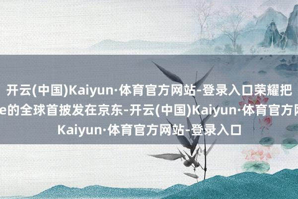 开云(中国)Kaiyun·体育官方网站-登录入口荣耀把Robot Phone的全球首披发在京东-开云(中国)Kaiyun·体育官方网站-登录入口