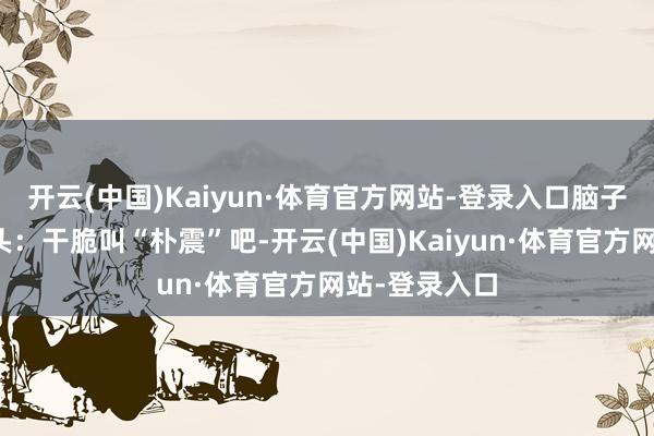 开云(中国)Kaiyun·体育官方网站-登录入口脑子里冒出个念头：干脆叫“朴震”吧-开云(中国)Kaiyun·体育官方网站-登录入口