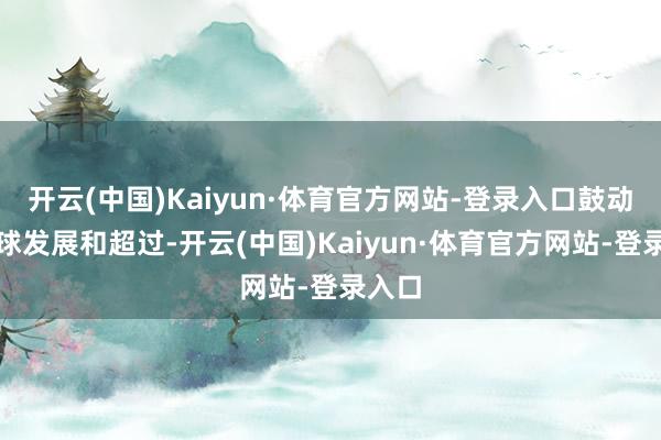 开云(中国)Kaiyun·体育官方网站-登录入口鼓动了寰球发展和超过-开云(中国)Kaiyun·体育官方网站-登录入口