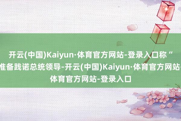 开云(中国)Kaiyun·体育官方网站-登录入口称“已作念好准备践诺总统领导-开云(中国)Kaiyun·体育官方网站-登录入口