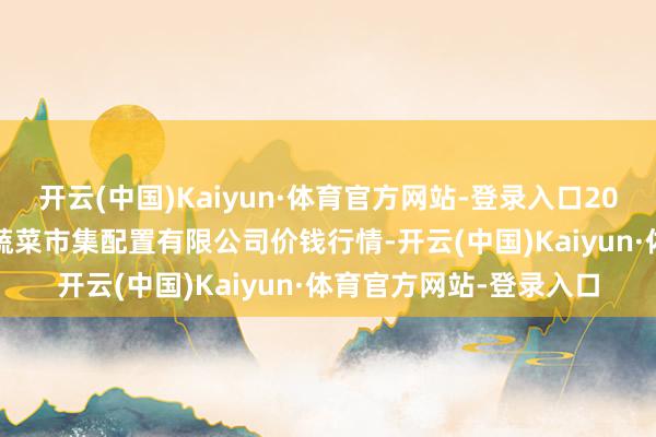 开云(中国)Kaiyun·体育官方网站-登录入口2025年9月5日浙江良渚蔬菜市集配置有限公司价钱行情-开云(中国)Kaiyun·体育官方网站-登录入口