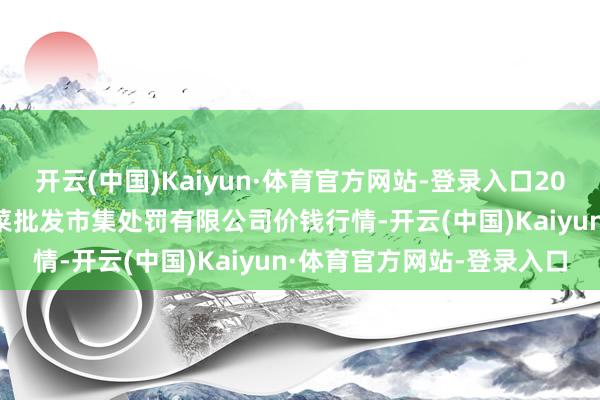 开云(中国)Kaiyun·体育官方网站-登录入口2025年9月5日海南凤翔蔬菜批发市集处罚有限公司价钱行情-开云(中国)Kaiyun·体育官方网站-登录入口
