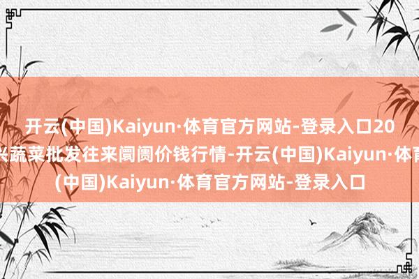 开云(中国)Kaiyun·体育官方网站-登录入口2025年9月5日浙江嘉兴蔬菜批发往来阛阓价钱行情-开云(中国)Kaiyun·体育官方网站-登录入口
