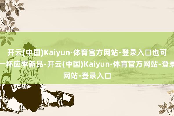 开云(中国)Kaiyun·体育官方网站-登录入口也可能是一杯应季新品-开云(中国)Kaiyun·体育官方网站-登录入口