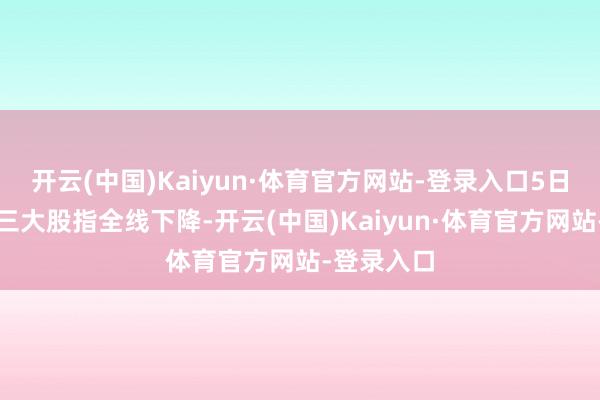 开云(中国)Kaiyun·体育官方网站-登录入口5日纽约股市三大股指全线下降-开云(中国)Kaiyun·体育官方网站-登录入口
