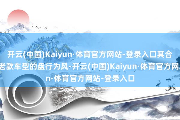 开云(中国)Kaiyun·体育官方网站-登录入口其合座依旧络续老款车型的盘行为风-开云(中国)Kaiyun·体育官方网站-登录入口